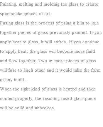 Painting, melting and molding the glass to create spectacular pieces of art.
Fusing glass is the process of using a kiln to join together pieces of glass previously painted. If you apply heat to glass, it will soften. If you continue to apply heat, the glass will become more fluid and flow together. Two or more pieces of glass will fuse to each other and it would take the form of any mold . When the right kind of glass is heated and then cooled properly, the resulting fused glass piece will be solid and unbroken.