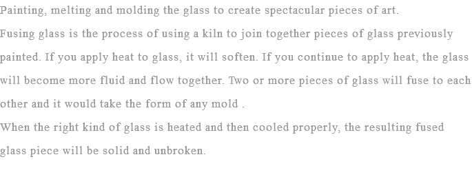 Painting, melting and molding the glass to create spectacular pieces of art.
Fusing glass is the process of using a kiln to join together pieces of glass previously painted. If you apply heat to glass, it will soften. If you continue to apply heat, the glass will become more fluid and flow together. Two or more pieces of glass will fuse to each other and it would take the form of any mold . When the right kind of glass is heated and then cooled properly, the resulting fused glass piece will be solid and unbroken.